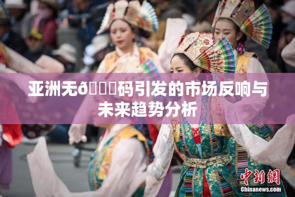 亚洲无🈚码引发的市场反响与未来趋势分析