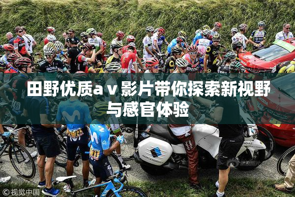 田野优质aⅴ影片带你探索新视野与感官体验
