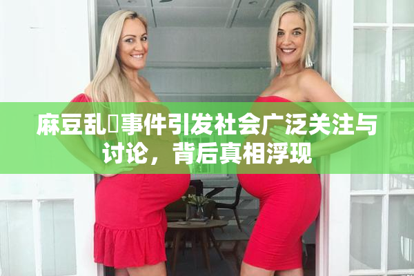 麻豆乱婬事件引发社会广泛关注与讨论，背后真相浮现