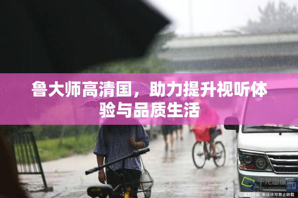 鲁大师高清国，助力提升视听体验与品质生活