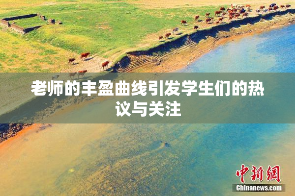 老师的丰盈曲线引发学生们的热议与关注