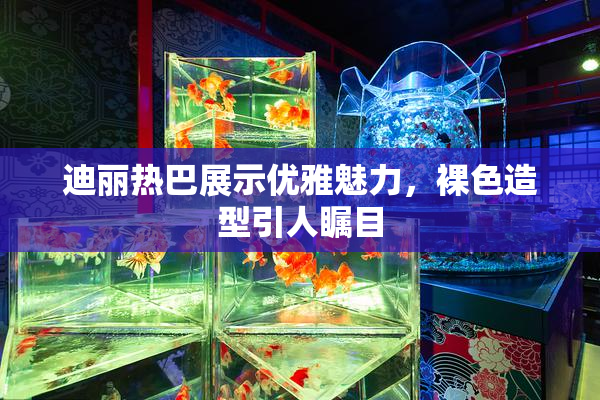 迪丽热巴展示优雅魅力，裸色造型引人瞩目