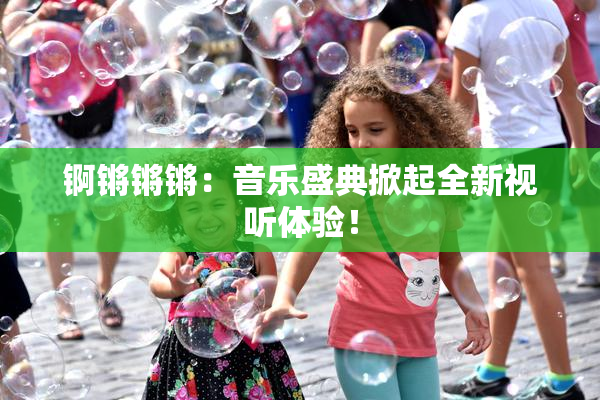 锕锵锵锵：音乐盛典掀起全新视听体验！