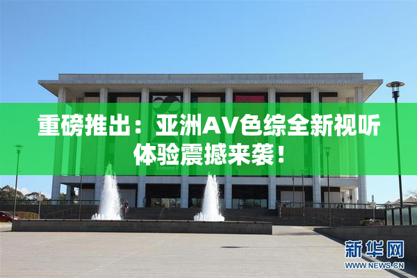重磅推出：亚洲AV色综全新视听体验震撼来袭！