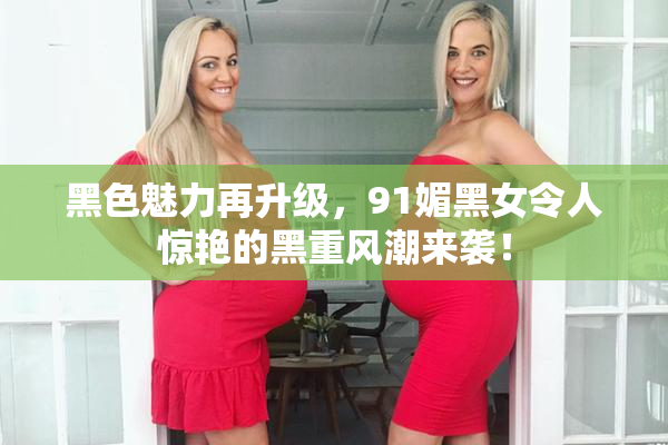 黑色魅力再升级，91媚黑女令人惊艳的黑重风潮来袭！