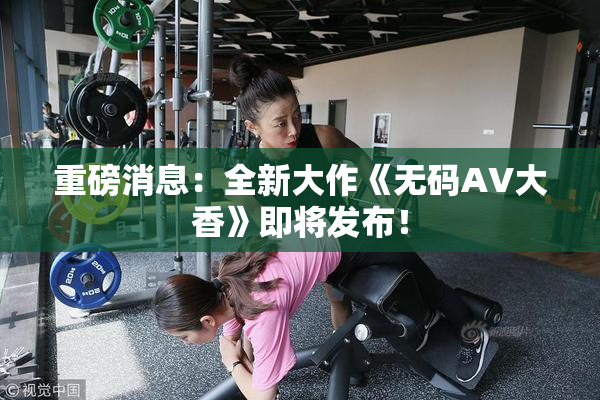 重磅消息：全新大作《无码AV大香》即将发布！