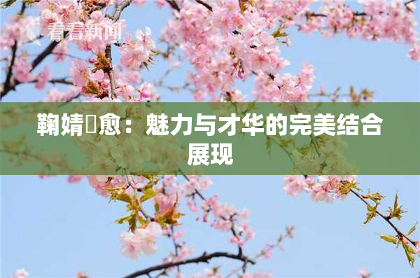鞠婧祎愈：魅力与才华的完美结合展现
