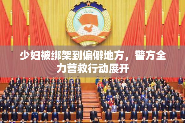 少妇被绑架到偏僻地方，警方全力营救行动展开