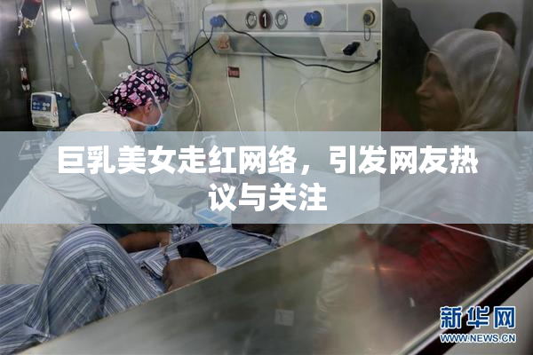 巨乳美女走红网络，引发网友热议与关注
