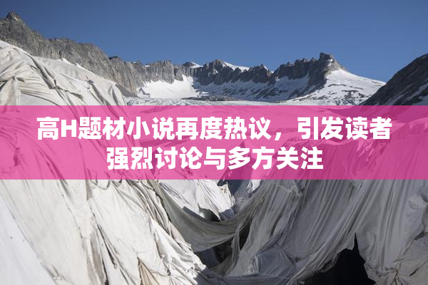 高H题材小说再度热议，引发读者强烈讨论与多方关注