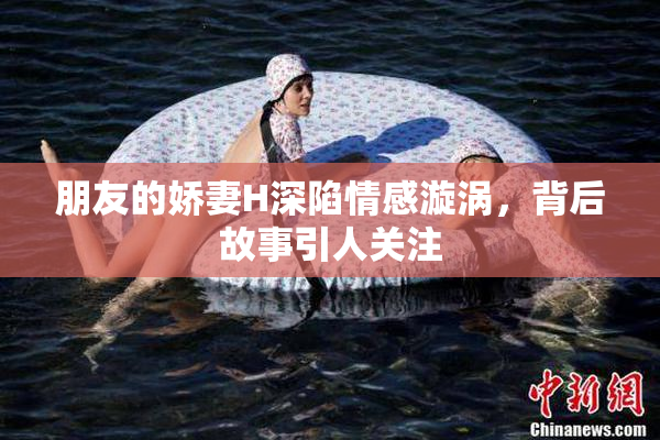 朋友的娇妻H深陷情感漩涡，背后故事引人关注