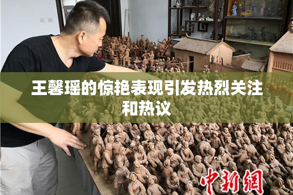 王馨瑶的惊艳表现引发热烈关注和热议