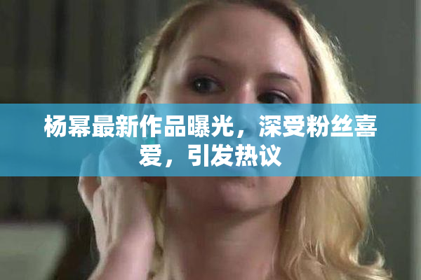 杨幂最新作品曝光，深受粉丝喜爱，引发热议