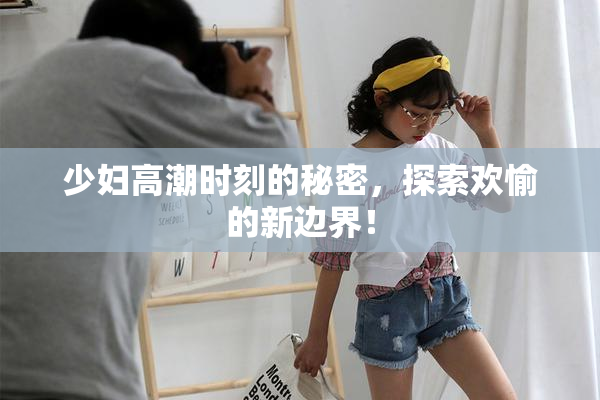少妇高潮时刻的秘密，探索欢愉的新边界！