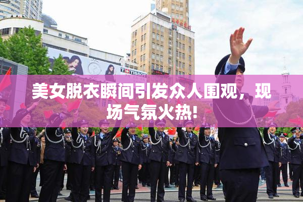 美女脱衣瞬间引发众人围观，现场气氛火热!