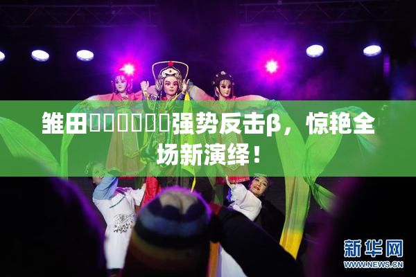 雏田❌‌❌‌❌‌强势反击β，惊艳全场新演绎！