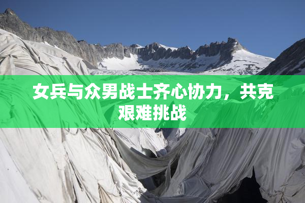 女兵与众男战士齐心协力，共克艰难挑战