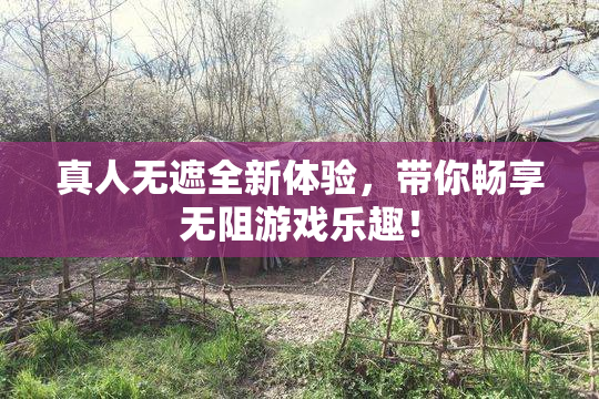 真人无遮全新体验，带你畅享无阻游戏乐趣！