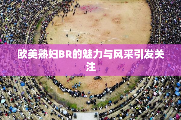 欧美熟妇BR的魅力与风采引发关注