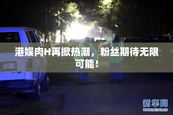 港娱肉H再掀热潮，粉丝期待无限可能！
