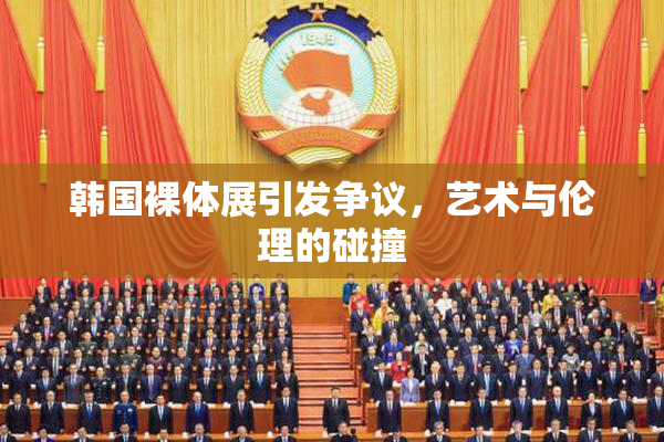 韩国裸体展引发争议，艺术与伦理的碰撞