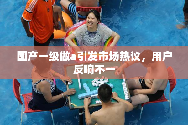 国产一级做a引发市场热议，用户反响不一